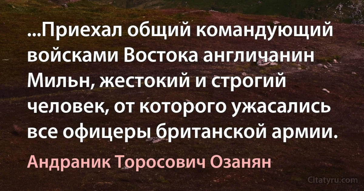 ...Приехал общий командующий войсками Востока англичанин Мильн, жестокий и строгий человек, от которого ужасались все офицеры британской армии. (Андраник Торосович Озанян)