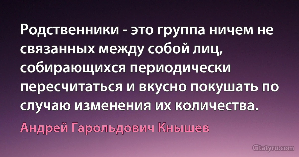 Родственники - это группа ничем не связанных между собой лиц, собирающихся периодически пересчитаться и вкусно покушать по случаю изменения их количества. (Андрей Гарольдович Кнышев)