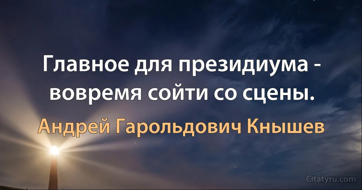 Главное для президиума - вовремя сойти со сцены. (Андрей Гарольдович Кнышев)