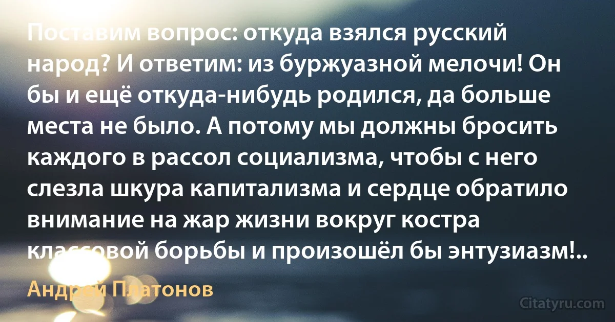 Поставим вопрос: откуда взялся русский народ? И ответим: из буржуазной мелочи! Он бы и ещё откуда-нибудь родился, да больше места не было. А потому мы должны бросить каждого в рассол социализма, чтобы с него слезла шкура капитализма и сердце обратило внимание на жар жизни вокруг костра классовой борьбы и произошёл бы энтузиазм!.. (Андрей Платонов)