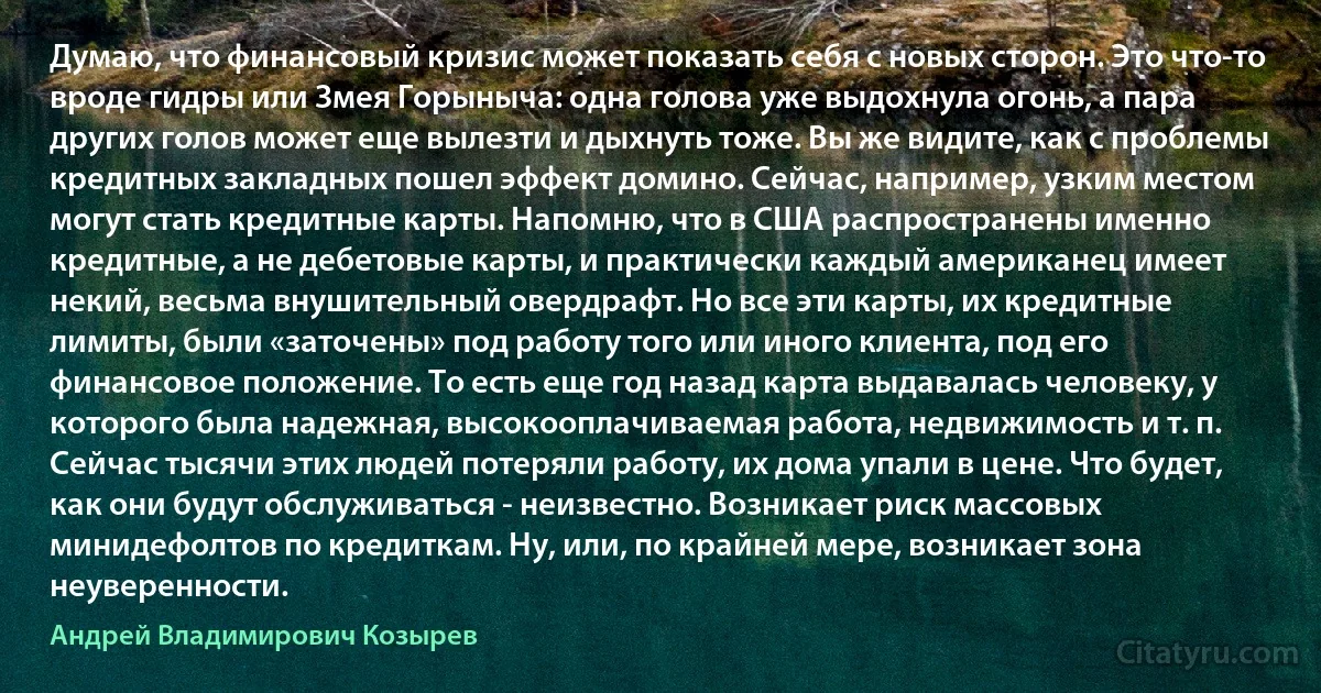 Думаю, что финансовый кризис может показать себя с новых сторон. Это что-то вроде гидры или Змея Горыныча: одна голова уже выдохнула огонь, а пара других голов может еще вылезти и дыхнуть тоже. Вы же видите, как с проблемы кредитных закладных пошел эффект домино. Сейчас, например, узким местом могут стать кредитные карты. Напомню, что в США распространены именно кредитные, а не дебетовые карты, и практически каждый американец имеет некий, весьма внушительный овердрафт. Но все эти карты, их кредитные лимиты, были «заточены» под работу того или иного клиента, под его финансовое положение. То есть еще год назад карта выдавалась человеку, у которого была надежная, высокооплачиваемая работа, недвижимость и т. п. Сейчас тысячи этих людей потеряли работу, их дома упали в цене. Что будет, как они будут обслуживаться - неизвестно. Возникает риск массовых минидефолтов по кредиткам. Ну, или, по крайней мере, возникает зона неуверенности. (Андрей Владимирович Козырев)