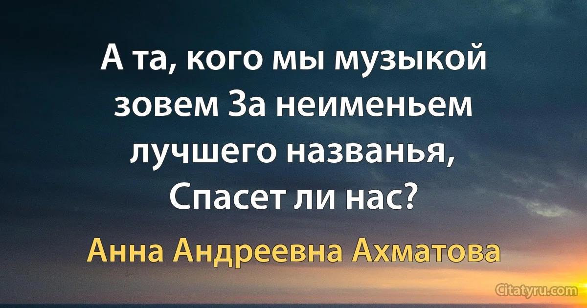 А та, кого мы музыкой зовем За неименьем лучшего названья, Спасет ли нас? (Анна Андреевна Ахматова)