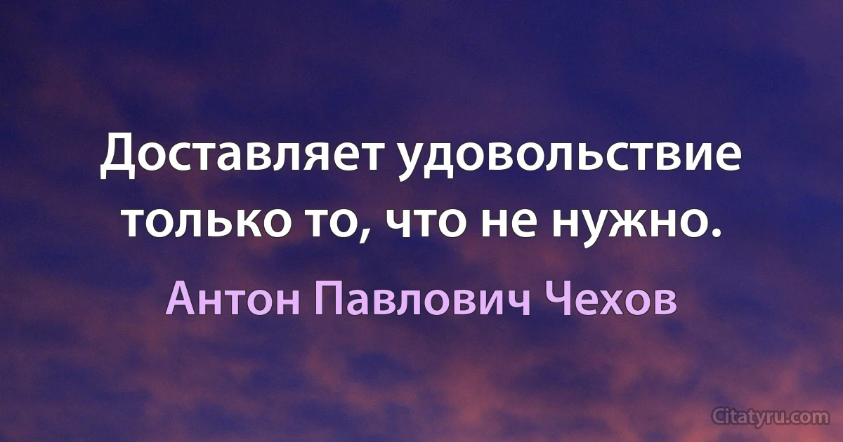 Доставляет удовольствие только то, что не нужно. (Антон Павлович Чехов)