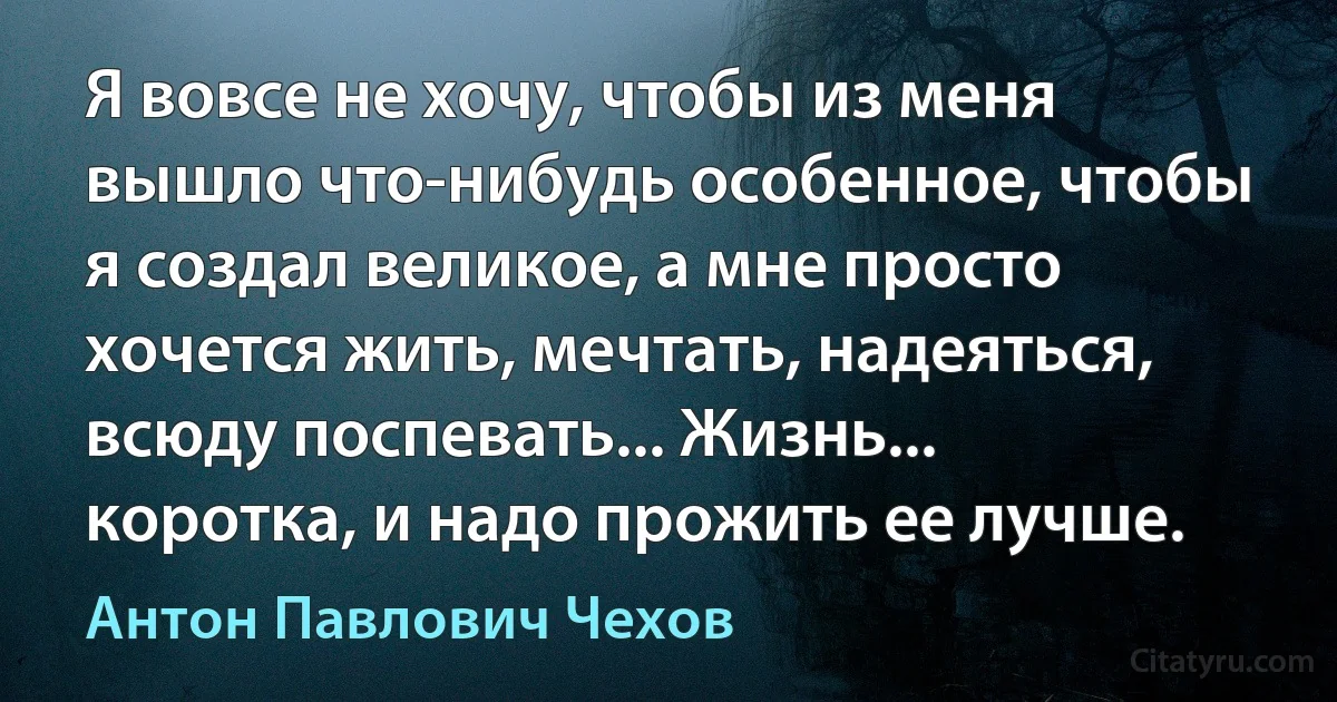 Я вовсе не хочу, чтобы из меня вышло что-нибудь особенное, чтобы я создал великое, а мне просто хочется жить, мечтать, надеяться, всюду поспевать... Жизнь... коротка, и надо прожить ее лучше. (Антон Павлович Чехов)