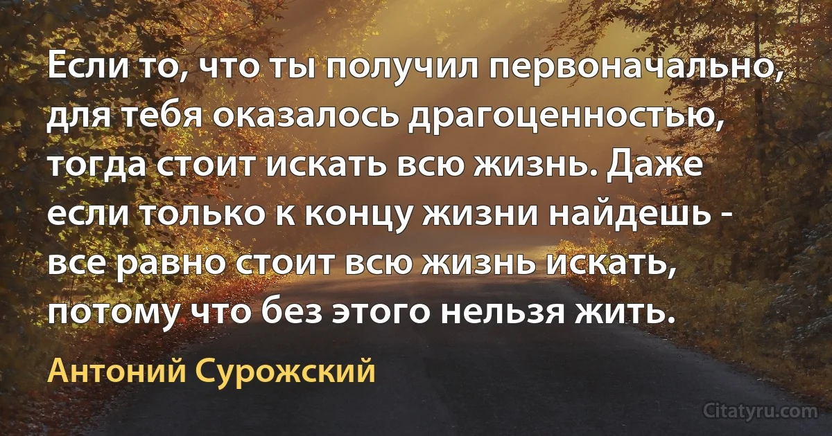 Если то, что ты получил первоначально, для тебя оказалось драгоценностью, тогда стоит искать всю жизнь. Даже если только к концу жизни найдешь - все равно стоит всю жизнь искать, потому что без этого нельзя жить. (Антоний Сурожский)