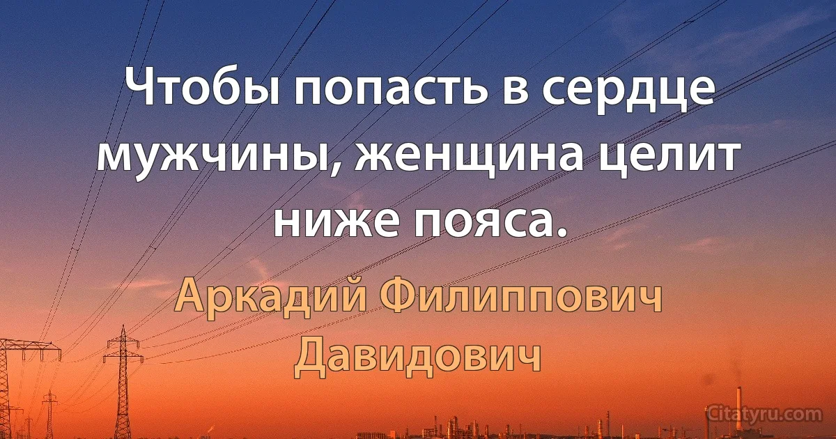 Чтобы попасть в сердце мужчины, женщина целит ниже пояса. (Аркадий Филиппович Давидович)