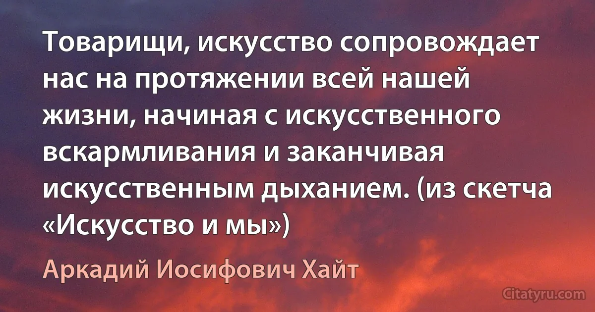 Товарищи, искусство сопровождает нас на протяжении всей нашей жизни, начиная с искусственного вскармливания и заканчивая искусственным дыханием. (из скетча «Искусство и мы») (Аркадий Иосифович Хайт)