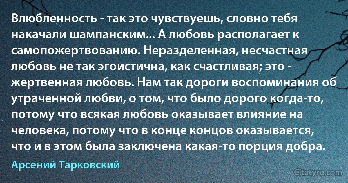 Влюбленность - так это чувствуешь, словно тебя накачали шампанским... А любовь располагает к самопожертвованию. Неразделенная, несчастная любовь не так эгоистична, как счастливая; это - жертвенная любовь. Нам так дороги воспоминания об утраченной любви, о том, что было дорого когда-то, потому что всякая любовь оказывает влияние на человека, потому что в конце концов оказывается, что и в этом была заключена какая-то порция добра. (Арсений Тарковский)