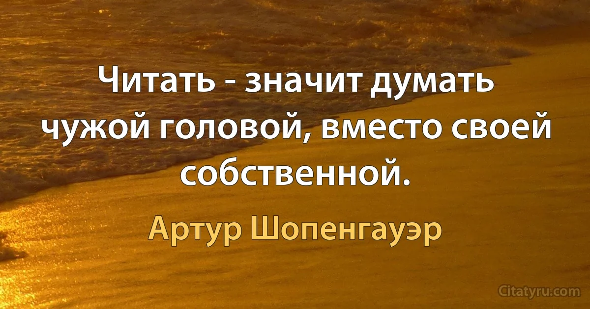 Читать - значит думать чужой головой, вместо своей собственной. (Артур Шопенгауэр)