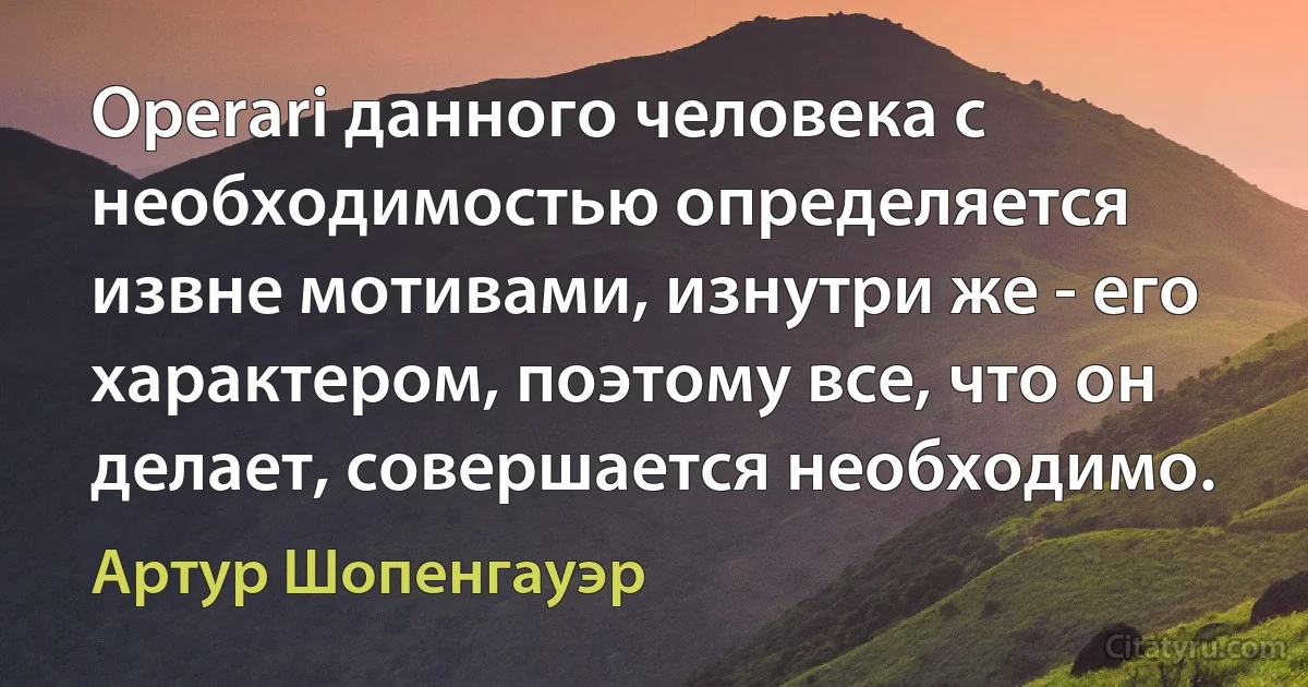 Opеrаri данного человека с необходимостью определяется извне мотивами, изнутри же - его характером, поэтому все, что он делает, совершается необходимо. (Артур Шопенгауэр)