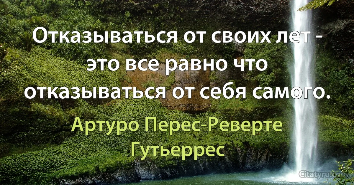 Отказываться от своих лет - это все равно что отказываться от себя самого. (Артуро Перес-Реверте Гутьеррес)