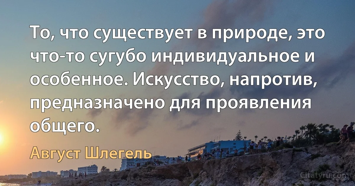 То, что существует в природе, это что-то сугубо индивидуальное и особенное. Искусство, напротив, предназначено для проявления общего. (Август Шлегель)