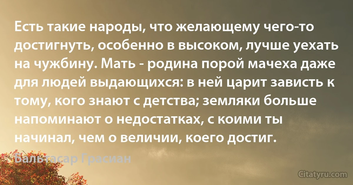 Есть такие народы, что желающему чего-то достигнуть, особенно в высоком, лучше уехать на чужбину. Мать - родина порой мачеха даже для людей выдающихся: в ней царит зависть к тому, кого знают с детства; земляки больше напоминают о недостатках, с коими ты начинал, чем о величии, коего достиг. (Бальтасар Грасиан)