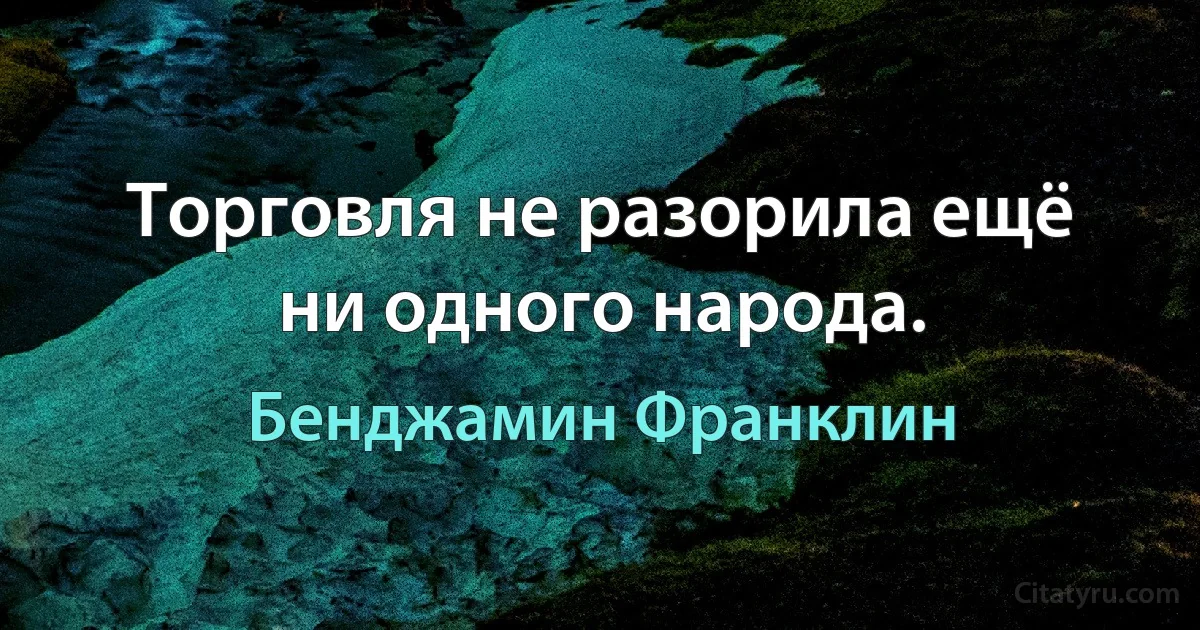 Торговля не разорила ещё ни одного народа. (Бенджамин Франклин)