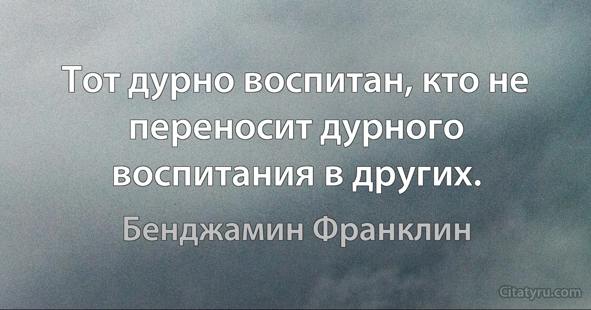 Тот дурно воспитан, кто не переносит дурного воспитания в других. (Бенджамин Франклин)