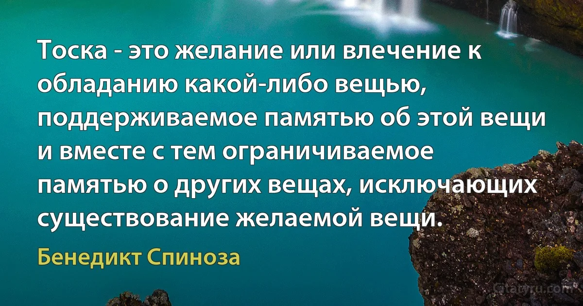 Тоска - это желание или влечение к обладанию какой-либо вещью, поддерживаемое памятью об этой вещи и вместе с тем ограничиваемое памятью о других вещах, исключающих существование желаемой вещи. (Бенедикт Спиноза)