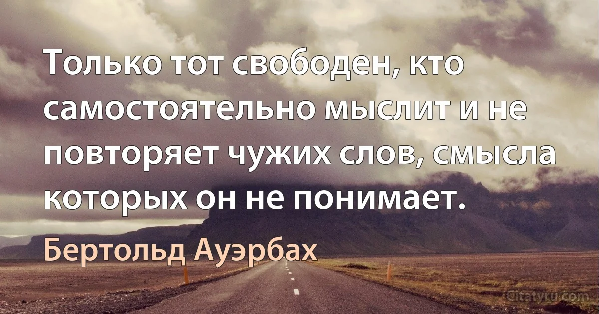 Только тот свободен, кто самостоятельно мыслит и не повторяет чужих слов, смысла которых он не понимает. (Бертольд Ауэрбах)