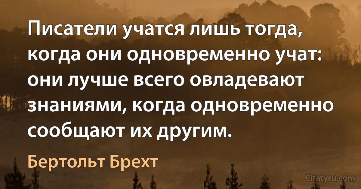 Писатели учатся лишь тогда, когда они одновременно учат: они лучше всего овладевают знаниями, когда одновременно сообщают их другим. (Бертольт Брехт)