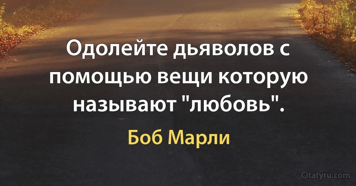 Одолейте дьяволов с помощью вещи которую называют "любовь". (Боб Марли)