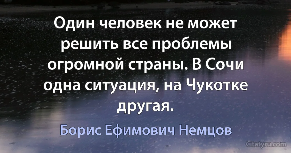 Один человек не может решить все проблемы огромной страны. В Сочи одна ситуация, на Чукотке другая. (Борис Ефимович Немцов)