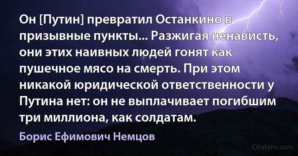 Он [Путин] превратил Останкино в призывные пункты... Разжигая ненависть, они этих наивных людей гонят как пушечное мясо на смерть. При этом никакой юридической ответственности у Путина нет: он не выплачивает погибшим три миллиона, как солдатам. (Борис Ефимович Немцов)