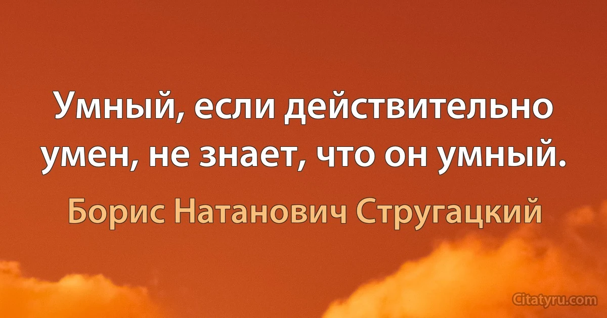 Умный, если действительно умен, не знает, что он умный. (Борис Натанович Стругацкий)