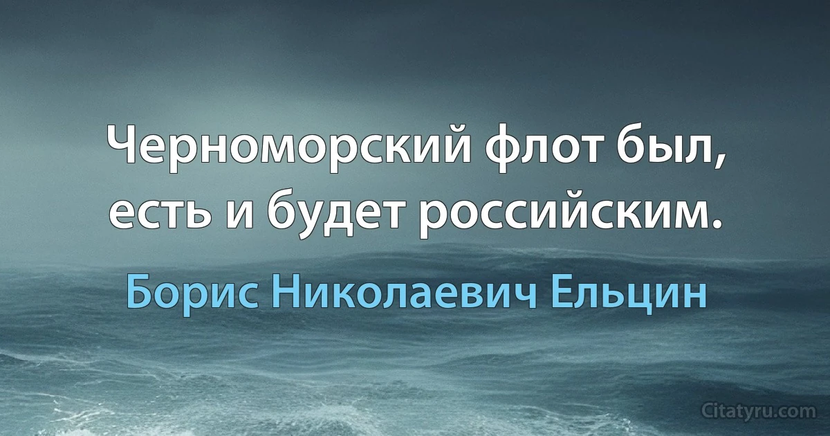 Черноморский флот был, есть и будет российским. (Борис Николаевич Ельцин)