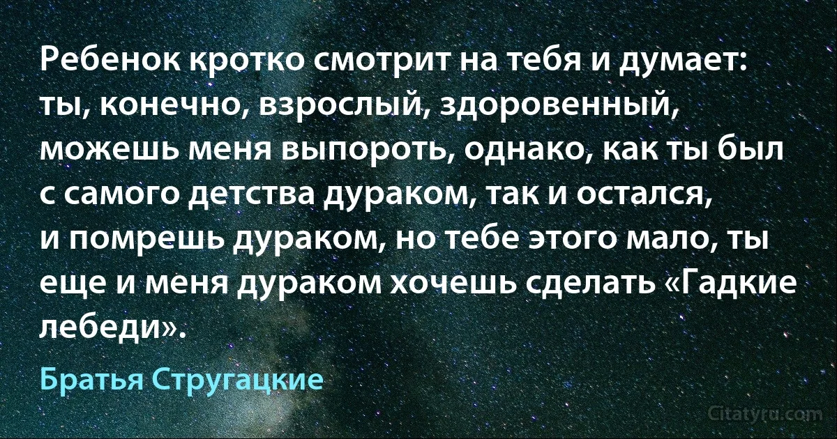 Ребенок кротко смотрит на тебя и думает: ты, конечно, взрослый, здоровенный, можешь меня выпороть, однако, как ты был с самого детства дураком, так и остался, и помрешь дураком, но тебе этого мало, ты еще и меня дураком хочешь сделать «Гадкие лебеди». (Братья Стругацкие)