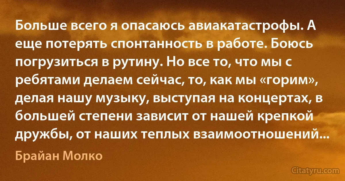 Больше всего я опасаюсь авиакатастрофы. А еще потерять спонтанность в работе. Боюсь погрузиться в рутину. Но все то, что мы с ребятами делаем сейчас, то, как мы «горим», делая нашу музыку, выступая на концертах, в большей степени зависит от нашей крепкой дружбы, от наших теплых взаимоотношений... (Брайан Молко)