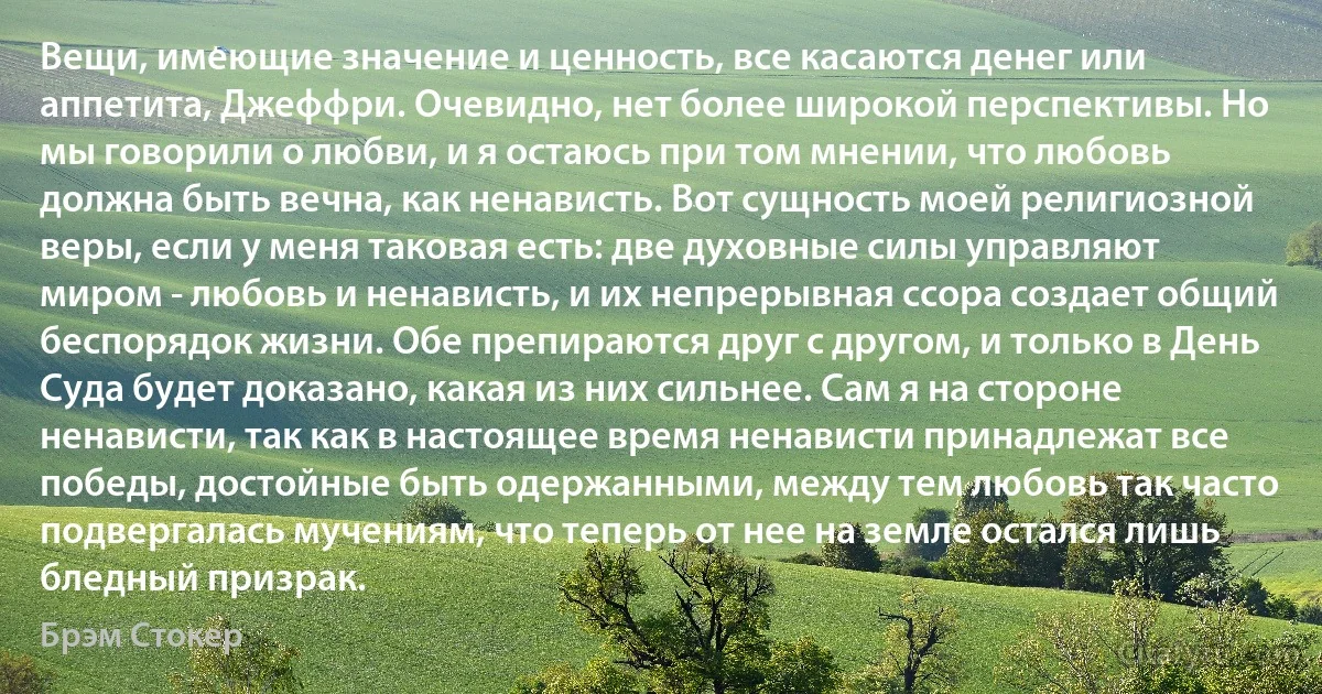 Вещи, имеющие значение и ценность, все касаются денег или аппетита, Джеффри. Очевидно, нет более широкой перспективы. Но мы говорили о любви, и я остаюсь при том мнении, что любовь должна быть вечна, как ненависть. Вот сущность моей религиозной веры, если у меня таковая есть: две духовные силы управляют миром - любовь и ненависть, и их непрерывная ссора создает общий беспорядок жизни. Обе препираются друг с другом, и только в День Суда будет доказано, какая из них сильнее. Сам я на стороне ненависти, так как в настоящее время ненависти принадлежат все победы, достойные быть одержанными, между тем любовь так часто подвергалась мучениям, что теперь от нее на земле остался лишь бледный призрак. (Брэм Стокер)