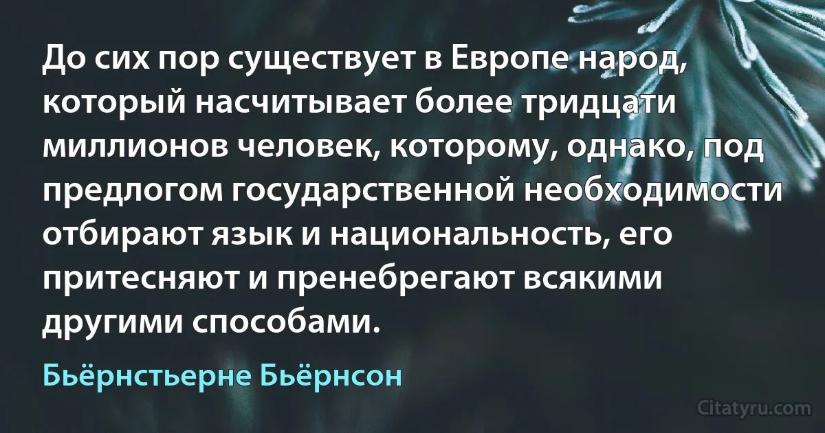 До сих пор существует в Европе народ, который насчитывает более тридцати миллионов человек, которому, однако, под предлогом государственной необходимости отбирают язык и национальность, его притесняют и пренебрегают всякими другими способами. (Бьёрнстьерне Бьёрнсон)