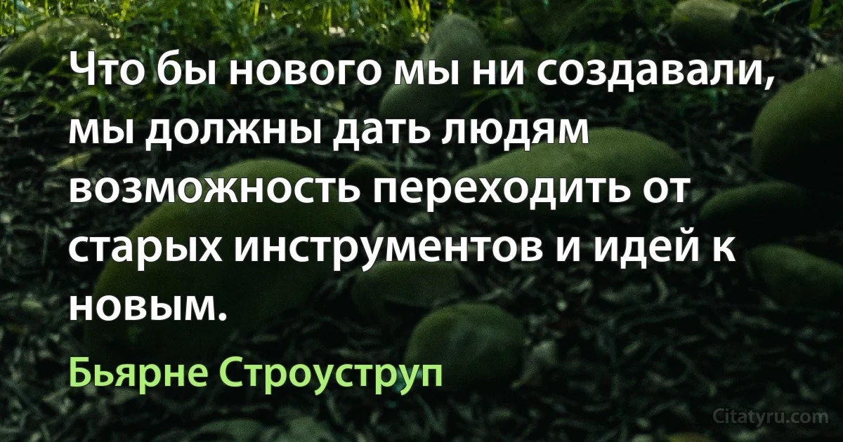 Что бы нового мы ни создавали, мы должны дать людям возможность переходить от старых инструментов и идей к новым. (Бьярне Строуструп)