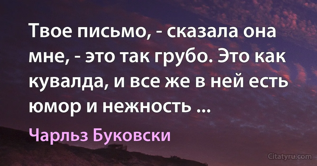 Твое письмо, - сказала она мне, - это так грубо. Это как кувалда, и все же в ней есть юмор и нежность ... (Чарльз Буковски)