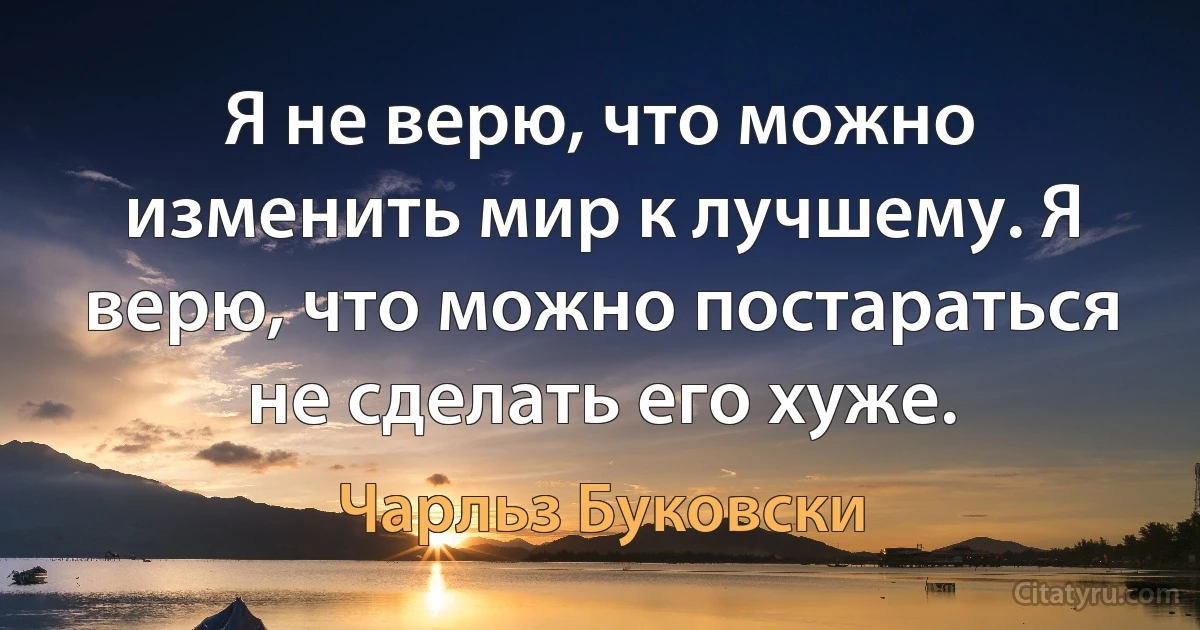 Я не верю, что можно изменить мир к лучшему. Я верю, что можно постараться не сделать его хуже. (Чарльз Буковски)