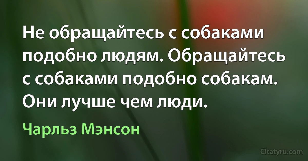 Не обращайтесь с собаками подобно людям. Обращайтесь с собаками подобно собакам. Они лучше чем люди. (Чарльз Мэнсон)