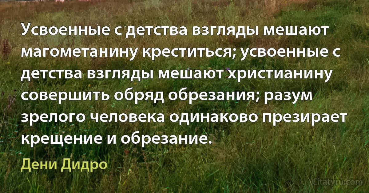 Усвоенные с детства взгляды мешают магометанину креститься; усвоенные с детства взгляды мешают христианину совершить обряд обрезания; разум зрелого человека одинаково презирает крещение и обрезание. (Дени Дидро)