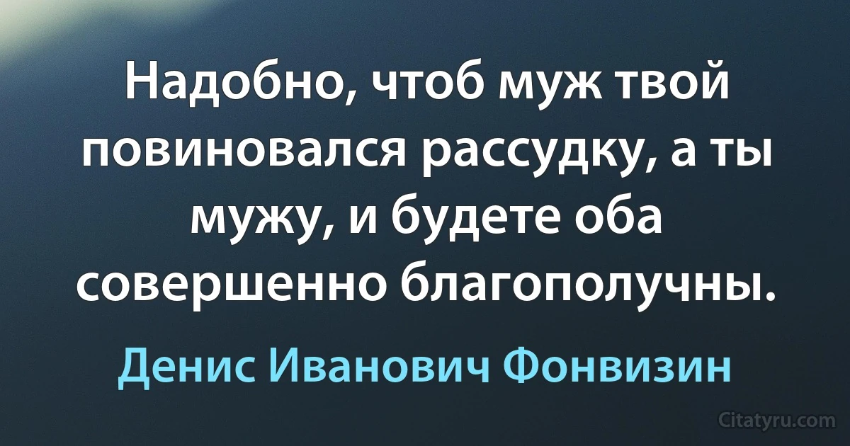 Надобно, чтоб муж твой повиновался рассудку, а ты мужу, и будете оба совершенно благополучны. (Денис Иванович Фонвизин)