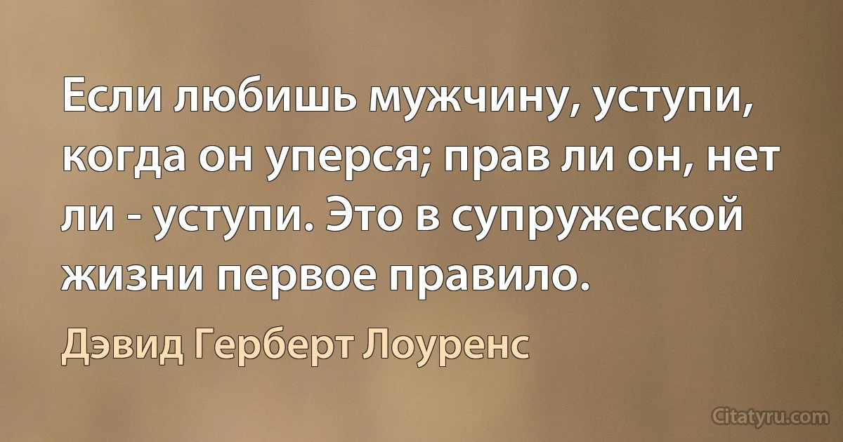 Если любишь мужчину, уступи, когда он уперся; прав ли он, нет ли - уступи. Это в супружеской жизни первое правило. (Дэвид Герберт Лоуренс)