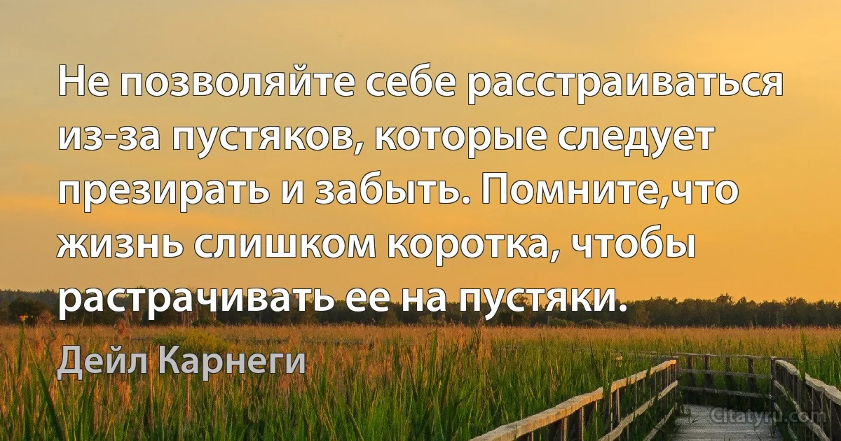 Не позволяйте себе расстраиваться из-за пустяков, которые следует презирать и забыть. Помните,что жизнь слишком коротка, чтобы растрачивать ее на пустяки. (Дейл Карнеги)