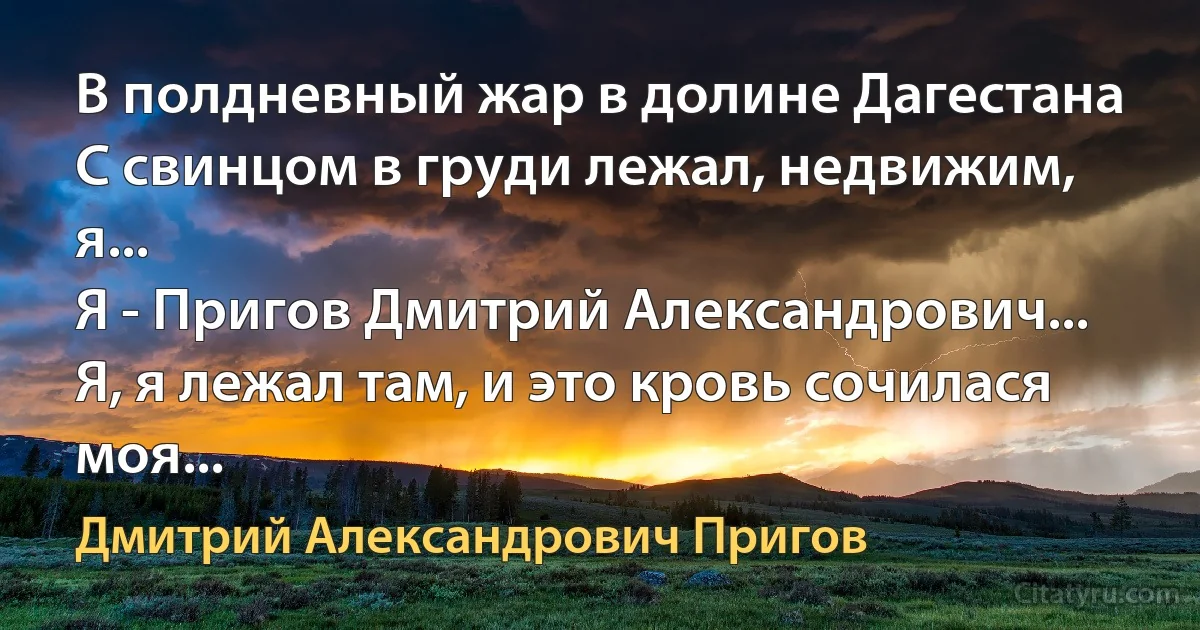 В полдневный жар в долине Дагестана
С свинцом в груди лежал, недвижим, я...
Я - Пригов Дмитрий Александрович...
Я, я лежал там, и это кровь сочилася моя... (Дмитрий Александрович Пригов)