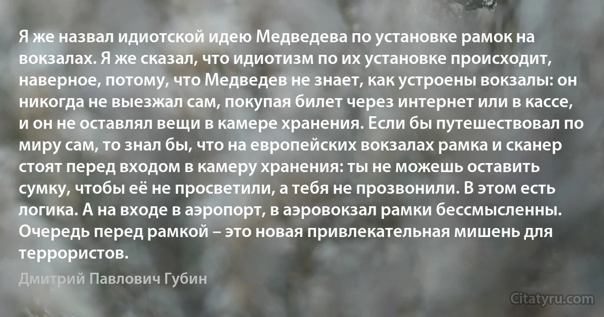 Я же назвал идиотской идею Медведева по установке рамок на вокзалах. Я же сказал, что идиотизм по их установке происходит, наверное, потому, что Медведев не знает, как устроены вокзалы: он никогда не выезжал сам, покупая билет через интернет или в кассе, и он не оставлял вещи в камере хранения. Если бы путешествовал по миру сам, то знал бы, что на европейских вокзалах рамка и сканер стоят перед входом в камеру хранения: ты не можешь оставить сумку, чтобы её не просветили, а тебя не прозвонили. В этом есть логика. А на входе в аэропорт, в аэровокзал рамки бессмысленны. Очередь перед рамкой – это новая привлекательная мишень для террористов. (Дмитрий Павлович Губин)