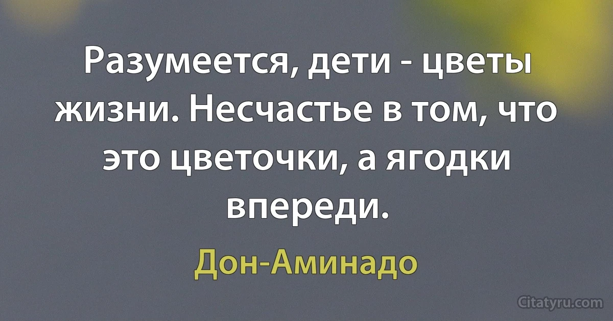 Разумеется, дети - цветы жизни. Несчастье в том, что это цветочки, а ягодки впереди. (Дон-Аминадо)