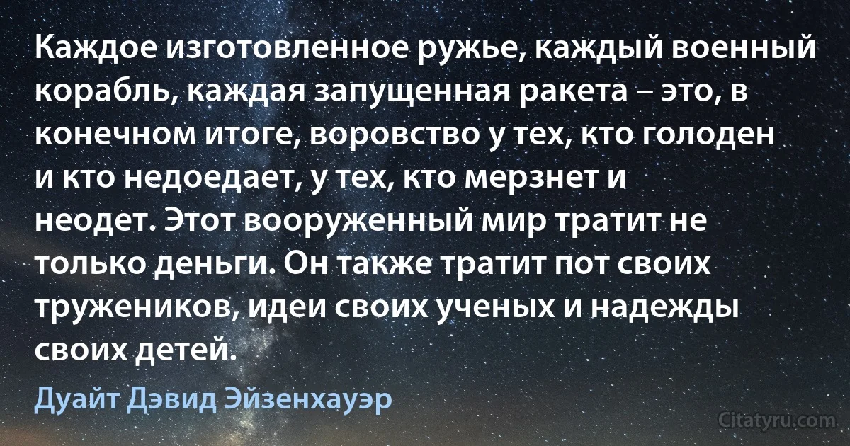 Каждое изготовленное ружье, каждый военный корабль, каждая запущенная ракета – это, в конечном итоге, воровство у тех, кто голоден и кто недоедает, у тех, кто мерзнет и неодет. Этот вооруженный мир тратит не только деньги. Он также тратит пот своих тружеников, идеи своих ученых и надежды своих детей. (Дуайт Дэвид Эйзенхауэр)