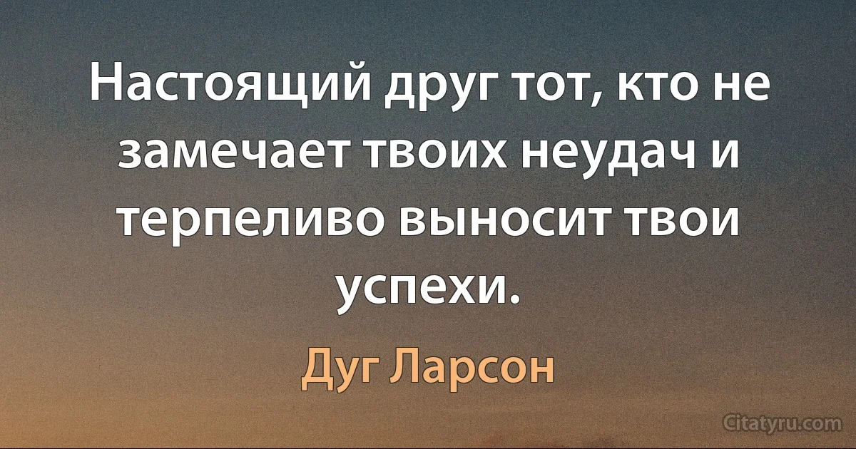 Настоящий друг тот, кто не замечает твоих неудач и терпеливо выносит твои успехи. (Дуг Ларсон)