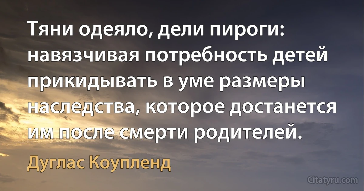 Тяни одеяло, дели пироги: навязчивая потребность детей прикидывать в уме размеры наследства, которое достанется им после смерти родителей. (Дуглас Коупленд)