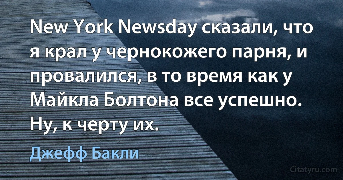 New York Newsday сказали, что я крал у чернокожего парня, и провалился, в то время как у Майкла Болтона все успешно. Ну, к черту их. (Джефф Бакли)