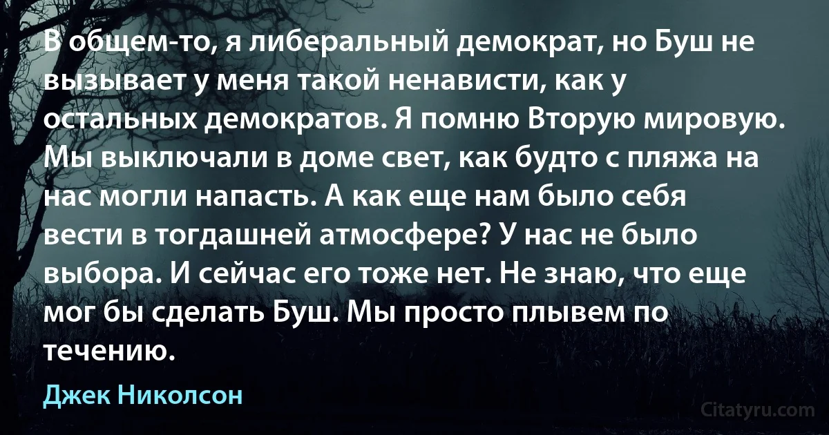 В общем-то, я либеральный демократ, но Буш не вызывает у меня такой ненависти, как у остальных демократов. Я помню Вторую мировую. Мы выключали в доме свет, как будто с пляжа на нас могли напасть. А как еще нам было себя вести в тогдашней атмосфере? У нас не было выбора. И сейчас его тоже нет. Не знаю, что еще мог бы сделать Буш. Мы просто плывем по течению. (Джек Николсон)