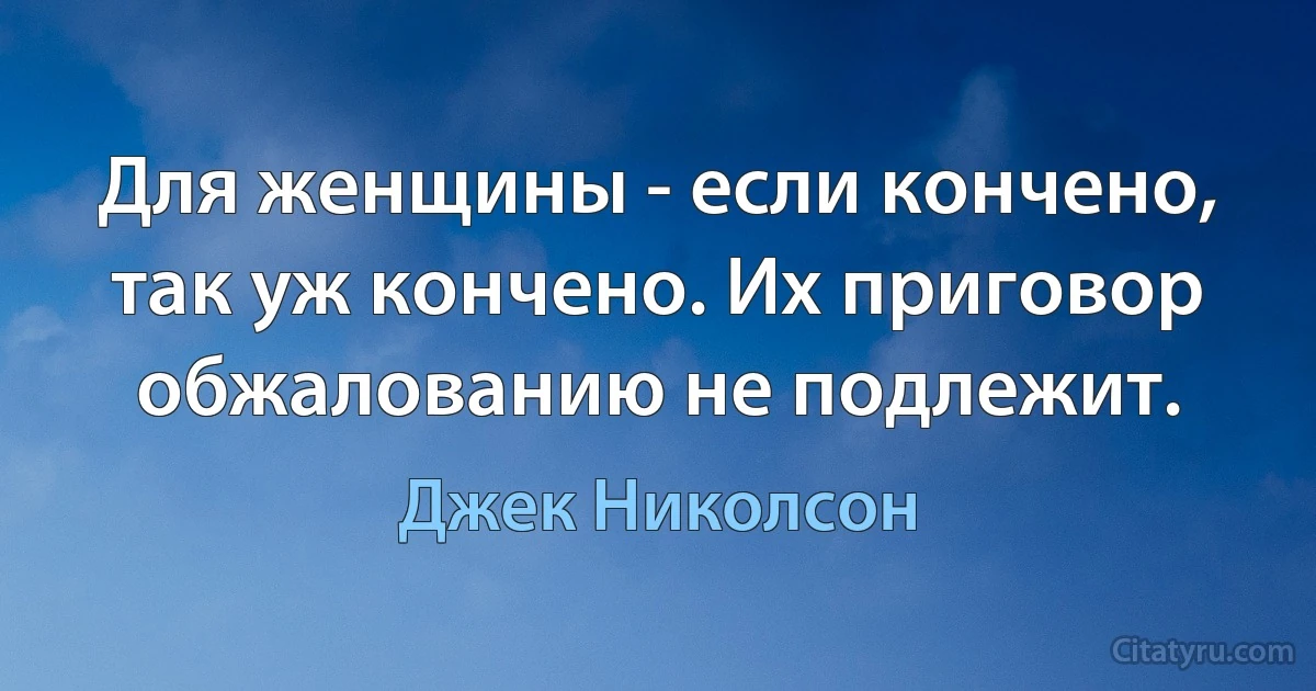 Для женщины - если кончено, так уж кончено. Их приговор обжалованию не подлежит. (Джек Николсон)