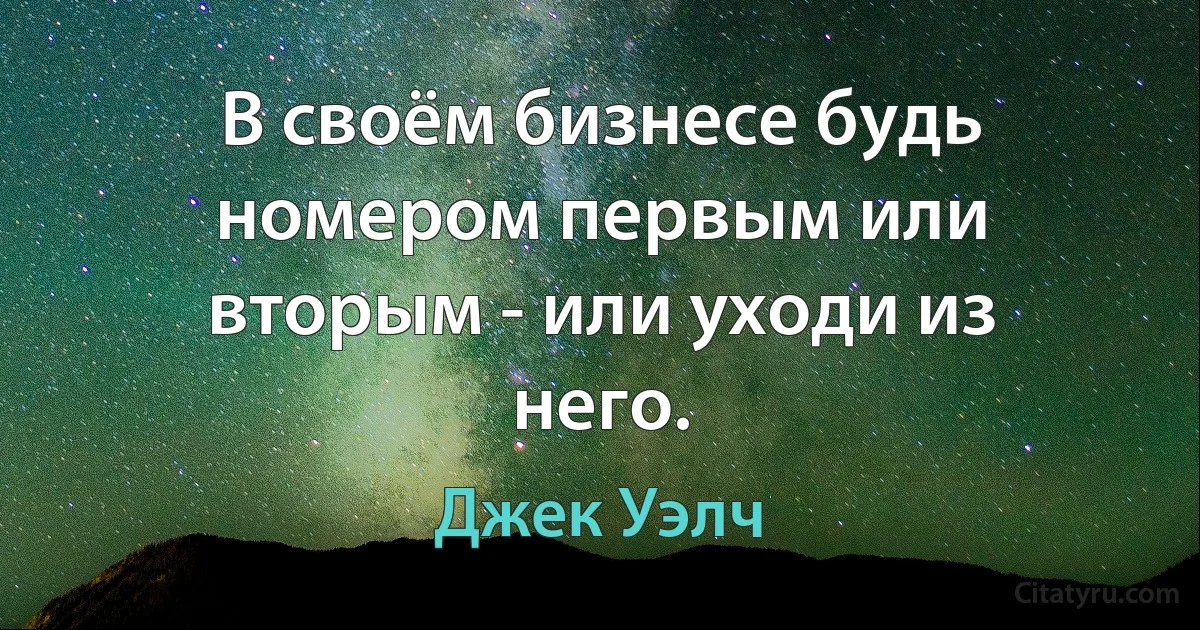 В своём бизнесе будь номером первым или вторым - или уходи из него. (Джек Уэлч)