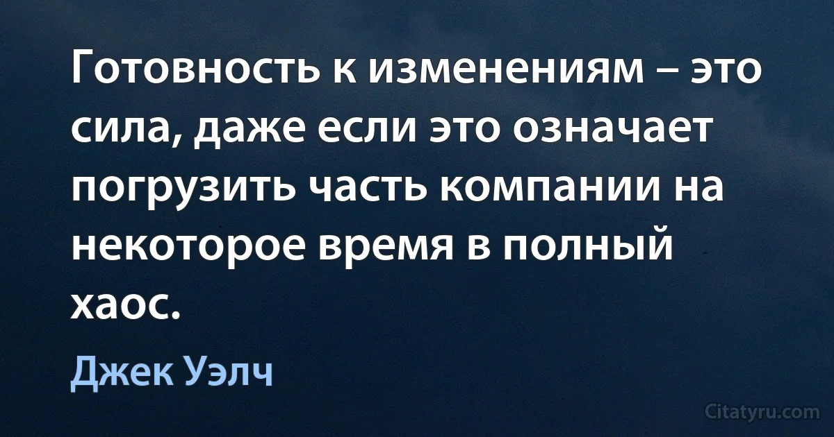 Готовность к изменениям – это сила, даже если это означает погрузить часть компании на некоторое время в полный хаос. (Джек Уэлч)